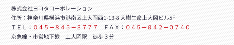 株式会社ヨコタコーポレーション
住所：神奈川県横浜市港南区上大岡西1-13-8 大樹生命上大岡ビル5F
ＴＥＬ：０４５－８４５－３７７７　ＦＡＸ：０４５－８４２－０７４０
京急線・市営地下鉄　上大岡駅　徒歩３分