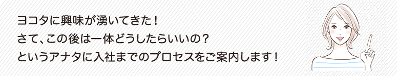 ヨコタに興味が湧いてきた！さて、この後は一体どうしたらいいの？というアナタに入社迄のプロセスをご案内します。