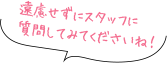 遠慮せずにスタッフに 質問してみてくださいね！