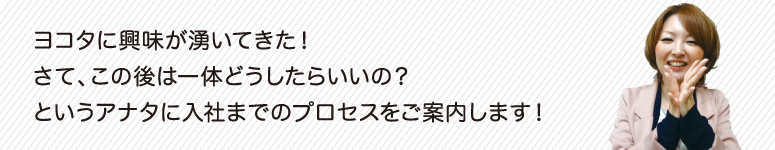 ヨコタに興味が湧いてきた！さて、この後は一体どうしたらいいの？というアナタに入社迄のプロセスをご案内します。